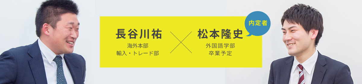 長谷川祐 海外本部
輸入・トレード部 松本隆史 外国語学部
卒業予定